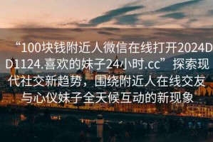 “100塊錢附近人微信在線打開2024DD1124.喜歡的妹子24小時.cc”探索現(xiàn)代社交新趨勢，圍繞附近人在線交友與心儀妹子全天候互動的新現(xiàn)象
