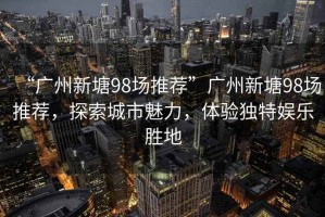 “廣州新塘98場(chǎng)推薦”廣州新塘98場(chǎng)推薦，探索城市魅力，體驗(yàn)獨(dú)特娛樂勝地