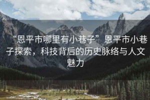 “恩平市哪里有小巷子”恩平市小巷子探索，科技背后的歷史脈絡(luò)與人文魅力