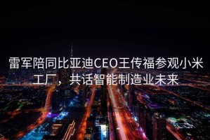 雷軍陪同比亞迪CEO王傳福參觀小米工廠，共話智能制造業(yè)未來