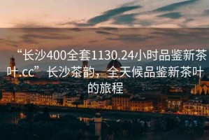 “長沙400全套1130.24小時品鑒新茶葉.cc”長沙茶韻，全天候品鑒新茶葉的旅程