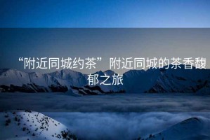 “附近同城約茶”附近同城的茶香馥郁之旅