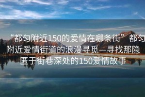“都勻附近150的愛(ài)情在哪條街”都勻附近愛(ài)情街道的浪漫尋覓—尋找那隱匿于街巷深處的150愛(ài)情故事
