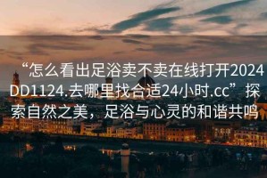 “怎么看出足浴賣不賣在線打開2024DD1124.去哪里找合適24小時.cc”探索自然之美，足浴與心靈的和諧共鳴