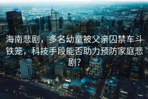 海南悲劇，多名幼童被父親囚禁車斗鐵籠，科技手段能否助力預(yù)防家庭悲劇？