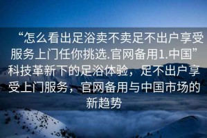 “怎么看出足浴賣不賣足不出戶享受服務(wù)上門任你挑選.官網(wǎng)備用1.中國(guó)”科技革新下的足浴體驗(yàn)，足不出戶享受上門服務(wù)，官網(wǎng)備用與中國(guó)市場(chǎng)的新趨勢(shì)