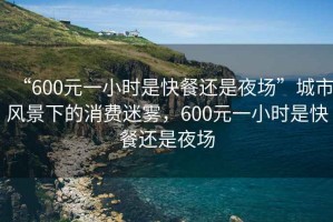 “600元一小時(shí)是快餐還是夜場(chǎng)”城市風(fēng)景下的消費(fèi)迷霧，600元一小時(shí)是快餐還是夜場(chǎng)