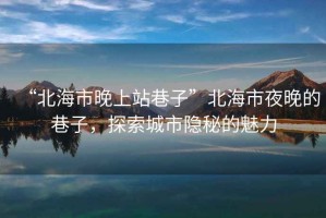 “北海市晚上站巷子”北海市夜晚的巷子，探索城市隱秘的魅力