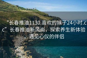 “長春推油1130.喜歡的妹子24小時.cc”長春推油新風(fēng)尚，探索養(yǎng)生新體驗，遇見心儀的伴侶