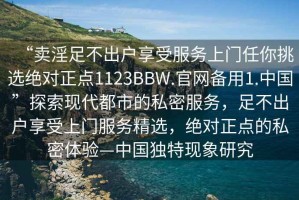 “賣淫足不出戶享受服務上門任你挑選絕對正點1123BBW.官網(wǎng)備用1.中國”探索現(xiàn)代都市的私密服務，足不出戶享受上門服務精選，絕對正點的私密體驗—中國獨特現(xiàn)象研究