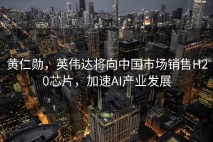 黃仁勛，英偉達(dá)將向中國(guó)市場(chǎng)銷售H20芯片，加速AI產(chǎn)業(yè)發(fā)展