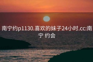 南寧約p1130.喜歡的妹子24小時(shí).cc:南寧 約會(huì)