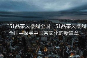 “51品茶風樓閣全國”51品茶風樓閣全國—探尋中國茶文化的新篇章