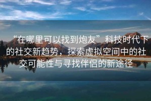 “在哪里可以找到炮友”科技時代下的社交新趨勢，探索虛擬空間中的社交可能性與尋找伴侶的新途徑