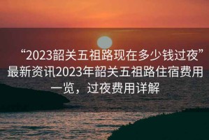 “2023韶關(guān)五祖路現(xiàn)在多少錢過夜”最新資訊2023年韶關(guān)五祖路住宿費(fèi)用一覽，過夜費(fèi)用詳解
