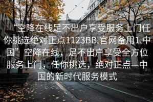 “空降在線足不出戶享受服務(wù)上門任你挑選絕對正點(diǎn)1123BB.官網(wǎng)備用1.中國”空降在線，足不出戶享受全方位服務(wù)上門，任你挑選，絕對正點(diǎn)—中國的新時(shí)代服務(wù)模式