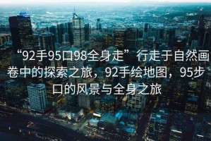 “92手95口98全身走”行走于自然畫(huà)卷中的探索之旅，92手繪地圖，95步口的風(fēng)景與全身之旅