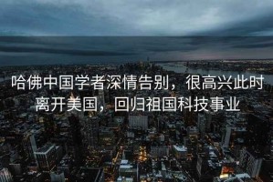 哈佛中國學者深情告別，很高興此時離開美國，回歸祖國科技事業(yè)