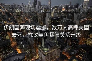 伊朗國葬現(xiàn)場震撼，數萬人高呼美國去死，抗議美伊緊張關系升級