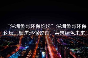 “深圳魚(yú)哥環(huán)保論壇”深圳魚(yú)哥環(huán)保論壇，聚焦環(huán)保議題，共筑綠色未來(lái)