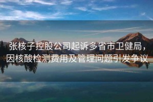 張核子控股公司起訴多省市衛(wèi)健局，因核酸檢測費用及管理問題引發(fā)爭議