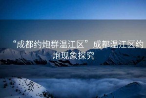 “成都約炮群溫江區(qū)”成都溫江區(qū)約炮現(xiàn)象探究