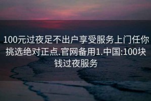100元過夜足不出戶享受服務(wù)上門任你挑選絕對正點.官網(wǎng)備用1.中國:100塊錢過夜服務(wù)