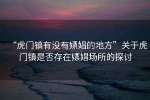 “虎門(mén)鎮(zhèn)有沒(méi)有嫖娼的地方”關(guān)于虎門(mén)鎮(zhèn)是否存在嫖娼場(chǎng)所的探討