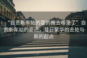“自貢新車站的耍的搬去哪里了”自貢新車站的變遷，昔日繁華的去處與新的起點(diǎn)