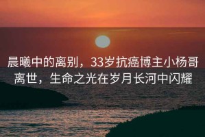 晨曦中的離別，33歲抗癌博主小楊哥離世，生命之光在歲月長(zhǎng)河中閃耀