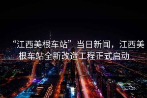 “江西美根車站”當(dāng)日新聞，江西美根車站全新改造工程正式啟動