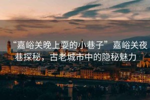 “嘉峪關(guān)晚上耍的小巷子”嘉峪關(guān)夜巷探秘，古老城市中的隱秘魅力