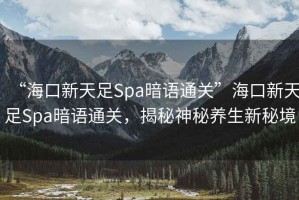 “?？谛绿熳鉙pa暗語通關(guān)”海口新天足Spa暗語通關(guān)，揭秘神秘養(yǎng)生新秘境