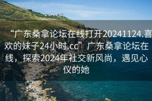 “廣東桑拿論壇在線打開20241124.喜歡的妹子24小時.cc”廣東桑拿論壇在線，探索2024年社交新風尚，遇見心儀的她