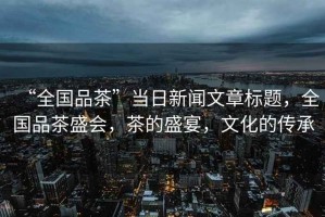 “全國品茶”當(dāng)日新聞文章標(biāo)題，全國品茶盛會，茶的盛宴，文化的傳承