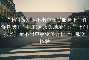 “上門做愛(ài)足不出戶享受服務(wù)上門任你挑選1114c.官網(wǎng)永久地址1.cc”上門服務(wù)，足不出戶享受多元化上門服務(wù)體驗(yàn)