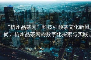 “杭州品茶網(wǎng)”科技引領(lǐng)茶文化新風(fēng)尚，杭州品茶網(wǎng)的數(shù)字化探索與實踐