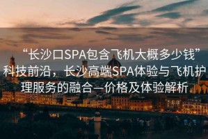 “長沙口SPA包含飛機(jī)大概多少錢”科技前沿，長沙高端SPA體驗(yàn)與飛機(jī)護(hù)理服務(wù)的融合—價(jià)格及體驗(yàn)解析
