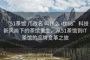 “51茶館 兒改名 叫什么 it168”科技新風尚下的茶館重生，從51茶館到IT茶館的品牌變革之旅