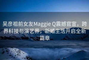 吳彥祖前女友Maggie Q震撼官宣，跨界科技與演藝界，新婚生活開啟全新篇章