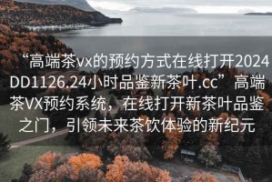 “高端茶vx的預(yù)約方式在線打開2024DD1126.24小時品鑒新茶葉.cc”高端茶VX預(yù)約系統(tǒng)，在線打開新茶葉品鑒之門，引領(lǐng)未來茶飲體驗的新紀(jì)元