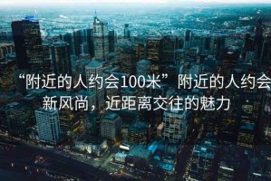 “附近的人約會100米”附近的人約會新風尚，近距離交往的魅力