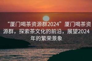 “廈門喝茶資源群2024”廈門喝茶資源群，探索茶文化的前沿，展望2024年的繁榮景象