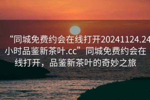 “同城免費(fèi)約會在線打開20241124.24小時品鑒新茶葉.cc”同城免費(fèi)約會在線打開，品鑒新茶葉的奇妙之旅