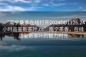 “南寧桑拿在線打開2024DD1126.24小時(shí)品鑒新茶葉.cc”南寧茶香，在線品鑒新茶葉的魅力時(shí)光