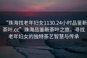 “珠海找老年婦女1130.24小時品鑒新茶葉.cc”珠海品鑒新茶葉之旅，尋找老年婦女的獨特茶藝智慧與傳承