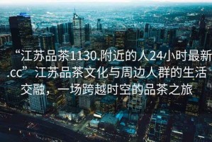 “江蘇品茶1130.附近的人24小時最新.cc”江蘇品茶文化與周邊人群的生活交融，一場跨越時空的品茶之旅