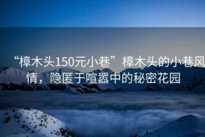 “樟木頭150元小巷”樟木頭的小巷風情，隱匿于喧囂中的秘密花園