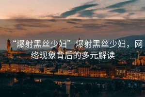 “爆射黑絲少婦”爆射黑絲少婦，網(wǎng)絡(luò)現(xiàn)象背后的多元解讀