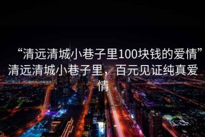 “清遠(yuǎn)清城小巷子里100塊錢(qián)的愛(ài)情”清遠(yuǎn)清城小巷子里，百元見(jiàn)證純真愛(ài)情